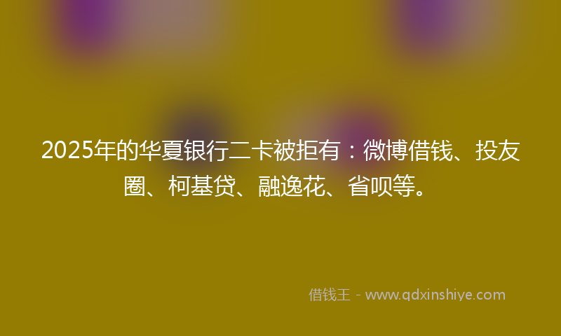 2025年的华夏银行二卡被拒有：微博借钱、投友圈、柯基贷、融逸花、省呗等。