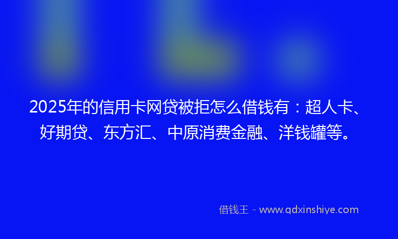 2025年的信用卡网贷被拒怎么借钱有：超人卡、好期贷、东方汇、中原消费金融、洋钱罐等。