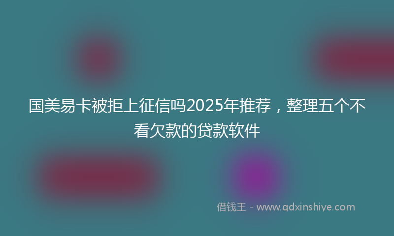 国美易卡被拒上征信吗2025年推荐，整理五个不看欠款的贷款软件