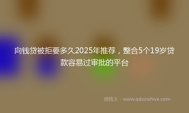 向钱贷被拒要多久2025年推荐，整合5个19岁贷款容易过审批的平台