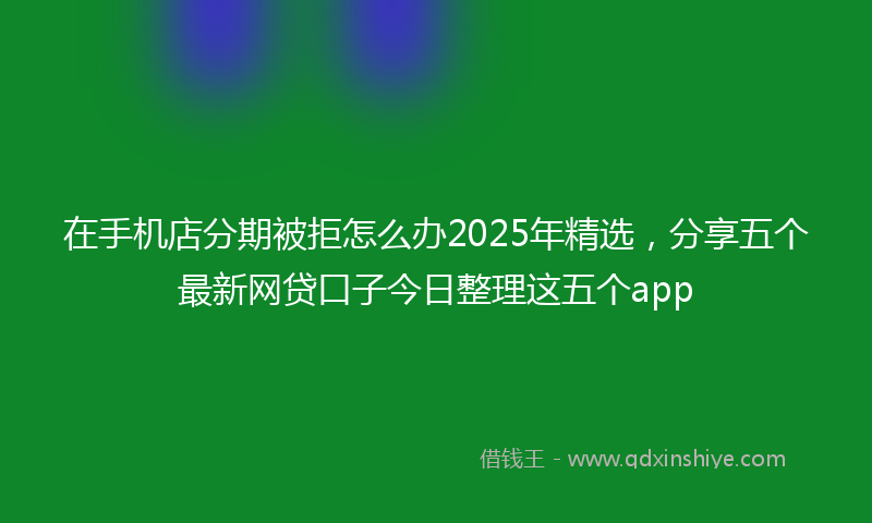 在手机店分期被拒怎么办2025年精选，分享五个最新网贷口子今日整理这五个app