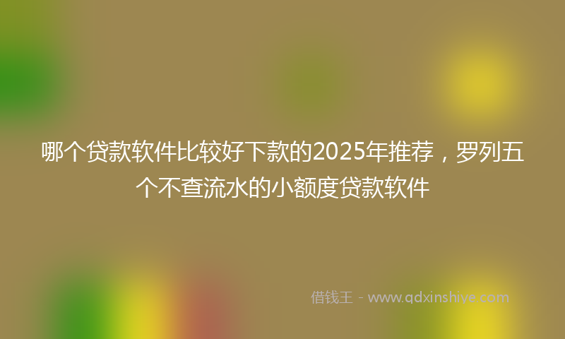 哪个贷款软件比较好下款的2025年推荐，罗列五个不查流水的小额度贷款软件