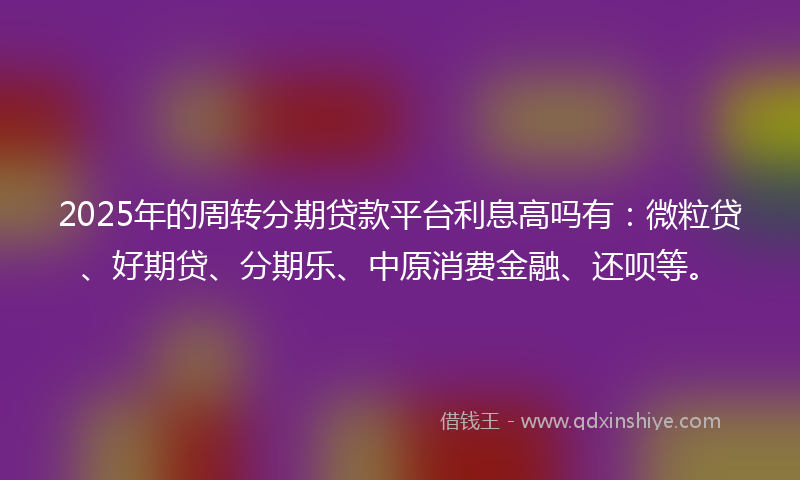 2025年的周转分期贷款平台利息高吗有：微粒贷、好期贷、分期乐、中原消费金融、还呗等。
