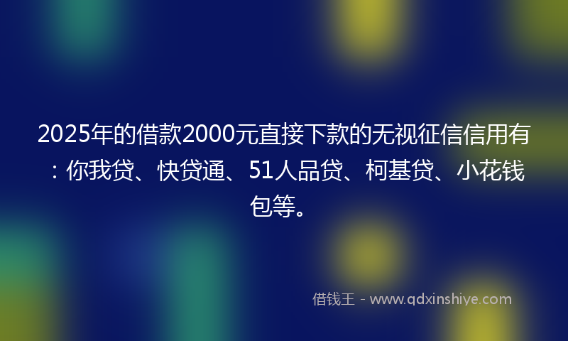 2025年的借款2000元直接下款的无视征信信用有：你我贷、快贷通、51人品贷、柯基贷、小花钱包等。