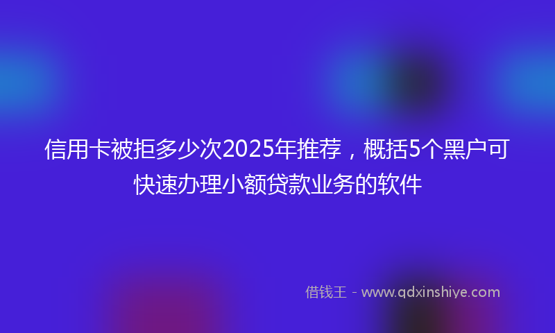 信用卡被拒多少次2025年推荐，概括5个黑户可快速办理小额贷款业务的软件