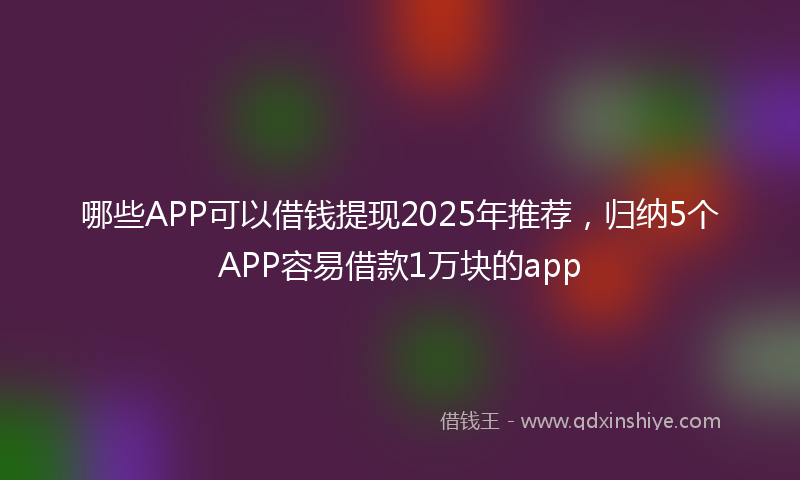 哪些APP可以借钱提现2025年推荐，归纳5个APP容易借款1万块的app