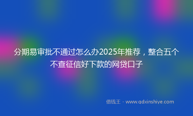 分期易审批不通过怎么办2025年推荐，整合五个不查征信好下款的网贷口子