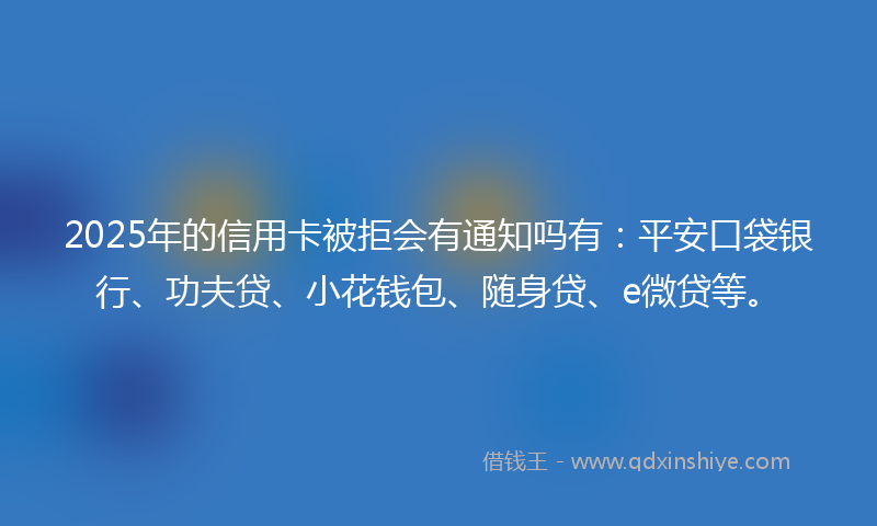 2025年的信用卡被拒会有通知吗有：平安口袋银行、功夫贷、小花钱包、随身贷、e微贷等。