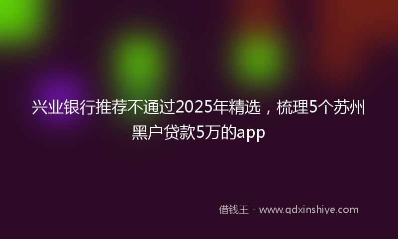 兴业银行推荐不通过2025年精选，梳理5个苏州黑户贷款5万的app