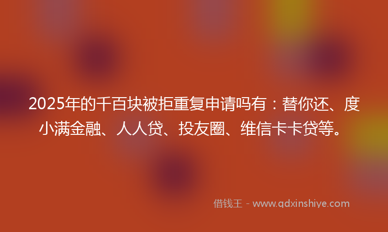 2025年的千百块被拒重复申请吗有：替你还、度小满金融、人人贷、投友圈、维信卡卡贷等。