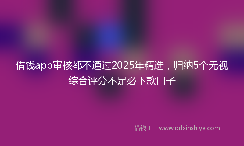 借钱app审核都不通过2025年精选，归纳5个无视综合评分不足必下款口子