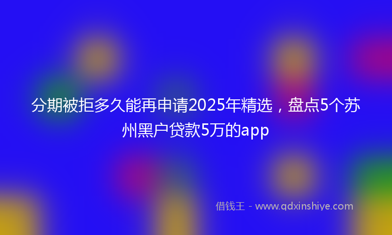 分期被拒多久能再申请2025年精选，盘点5个苏州黑户贷款5万的app