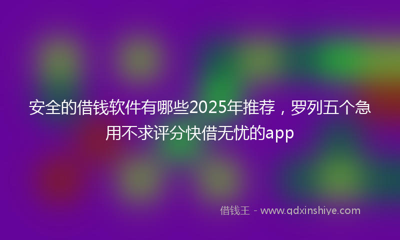 安全的借钱软件有哪些2025年推荐，罗列五个急用不求评分快借无忧的app