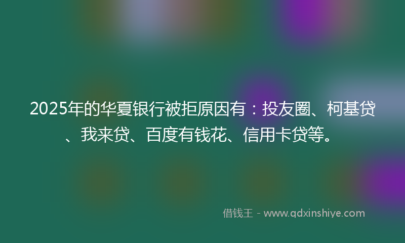 2025年的华夏银行被拒原因有：投友圈、柯基贷、我来贷、百度有钱花、信用卡贷等。