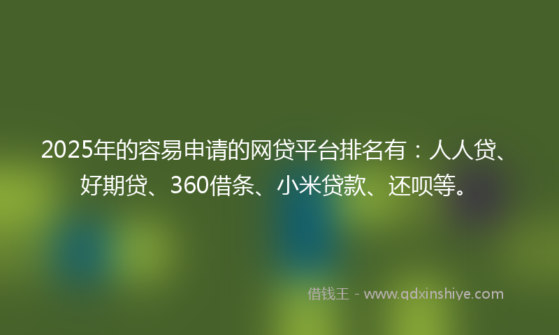2025年的容易申请的网贷平台排名有：人人贷、好期贷、360借条、小米贷款、还呗等。
