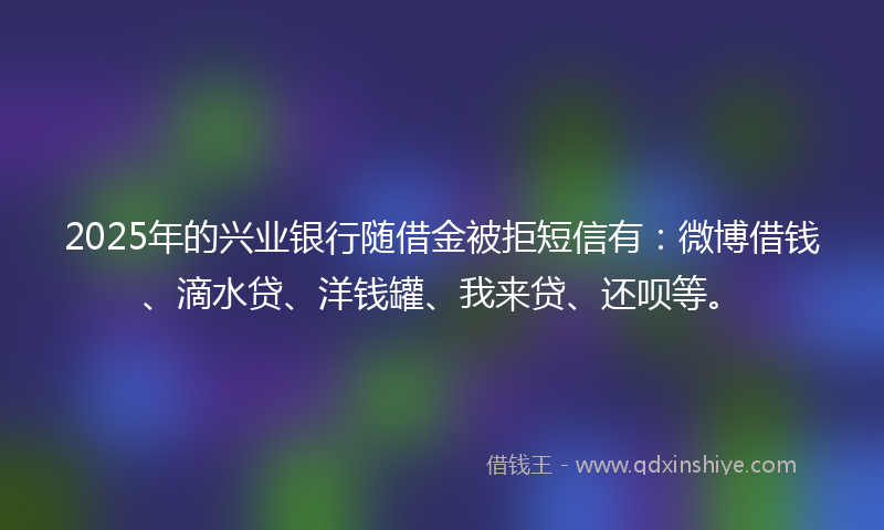 2025年的兴业银行随借金被拒短信有：微博借钱、滴水贷、洋钱罐、我来贷、还呗等。