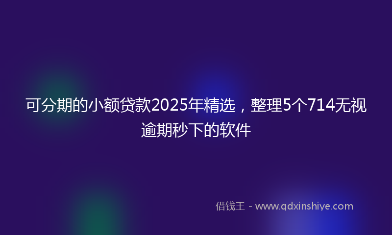 可分期的小额贷款2025年精选，整理5个714无视逾期秒下的软件