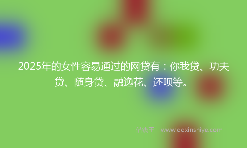 2025年的女性容易通过的网贷有：你我贷、功夫贷、随身贷、融逸花、还呗等。