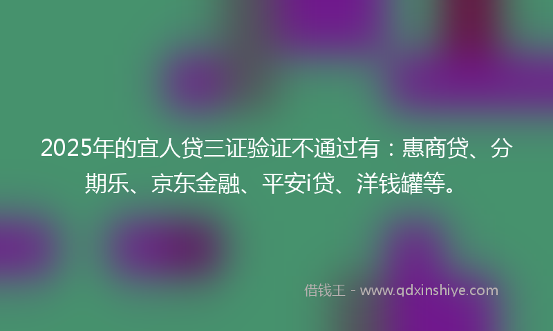 2025年的宜人贷三证验证不通过有：惠商贷、分期乐、京东金融、平安i贷、洋钱罐等。