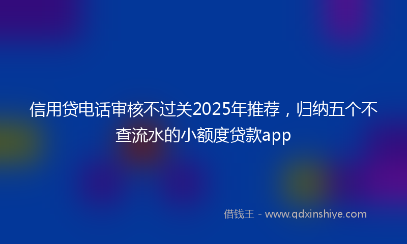 信用贷电话审核不过关2025年推荐，归纳五个不查流水的小额度贷款app