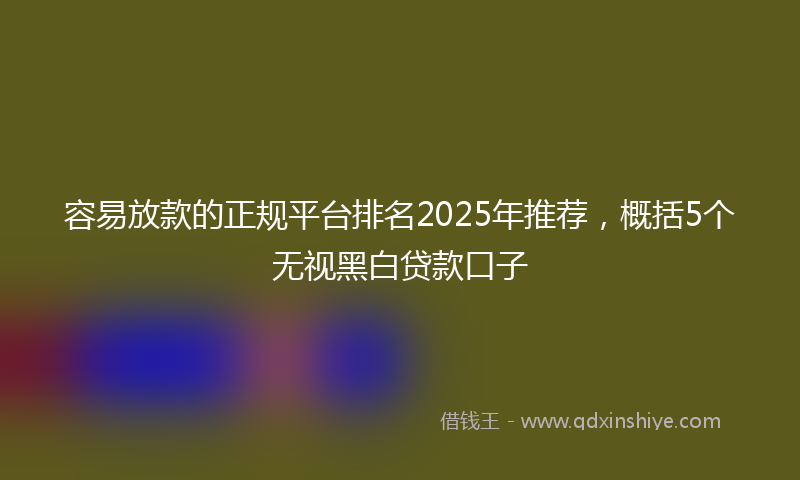 容易放款的正规平台排名2025年推荐，概括5个无视黑白贷款口子