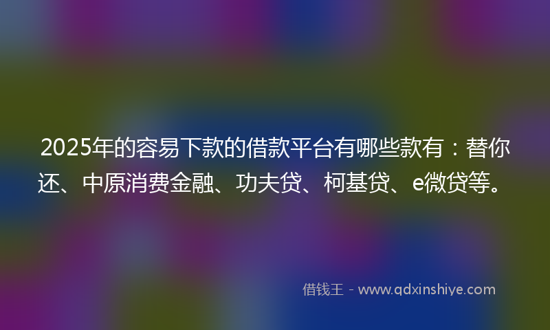 2025年的容易下款的借款平台有哪些款有：替你还、中原消费金融、功夫贷、柯基贷、e微贷等。