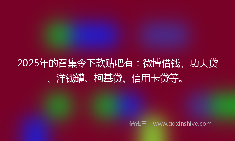 2025年的召集令下款贴吧有：微博借钱、功夫贷、洋钱罐、柯基贷、信用卡贷等。