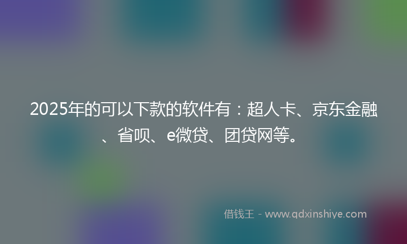 2025年的可以下款的软件有：超人卡、京东金融、省呗、e微贷、团贷网等。