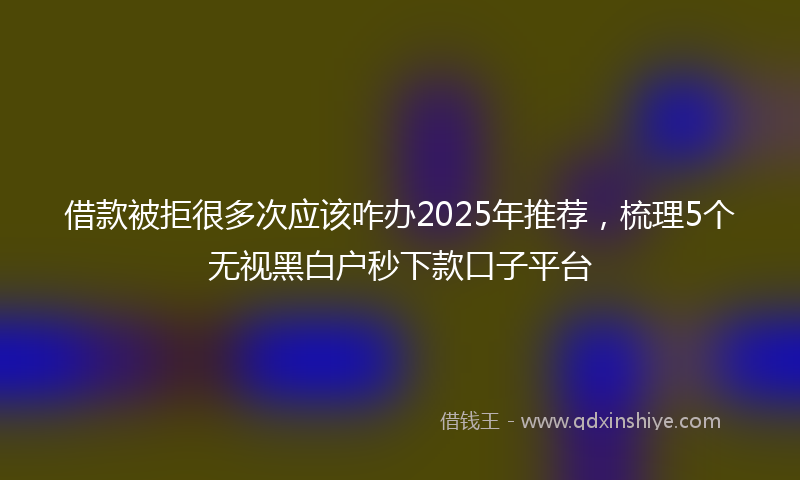 借款被拒很多次应该咋办2025年推荐，梳理5个无视黑白户秒下款口子平台