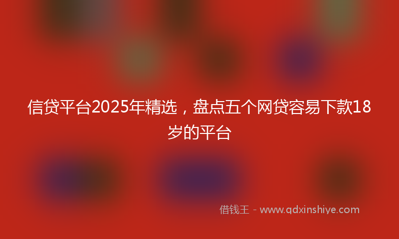 信贷平台2025年精选，盘点五个网贷容易下款18岁的平台