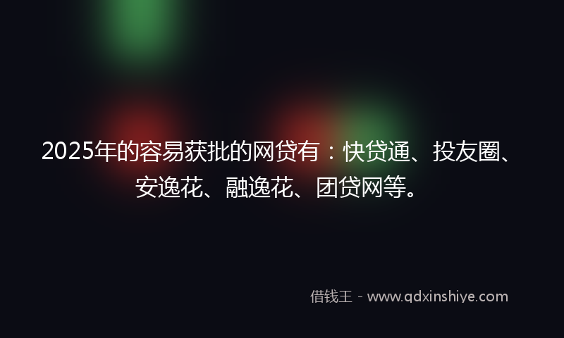 2025年的容易获批的网贷有：快贷通、投友圈、安逸花、融逸花、团贷网等。
