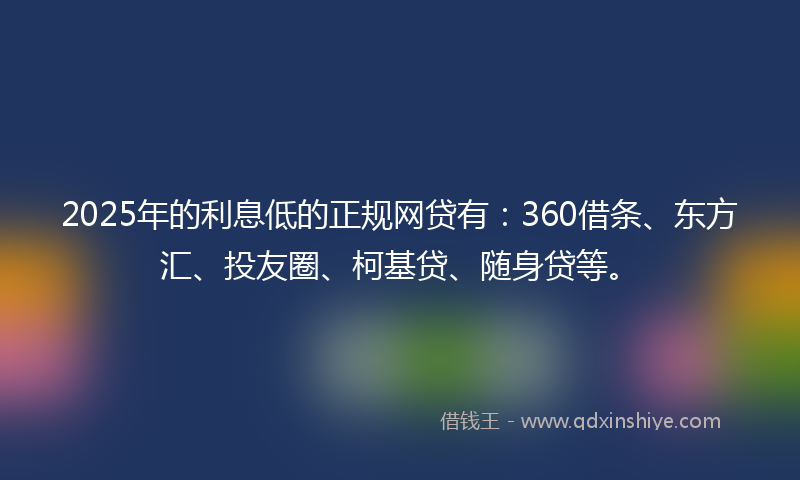 2025年的利息低的正规网贷有：360借条、东方汇、投友圈、柯基贷、随身贷等。