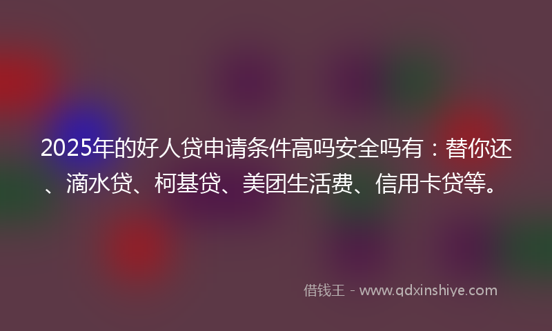 2025年的好人贷申请条件高吗安全吗有：替你还、滴水贷、柯基贷、美团生活费、信用卡贷等。