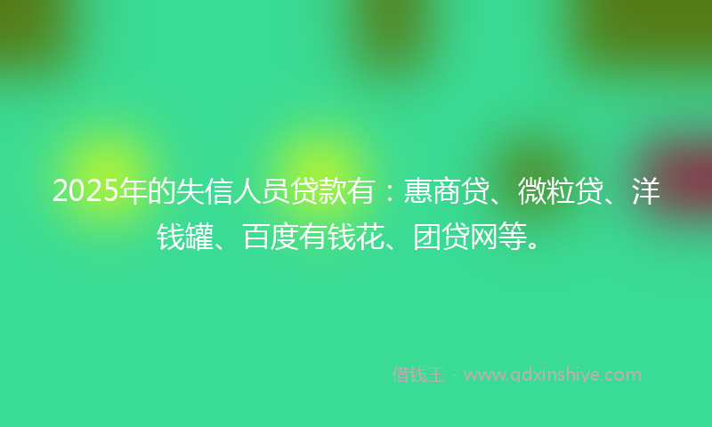 2025年的失信人员贷款有：惠商贷、微粒贷、洋钱罐、百度有钱花、团贷网等。