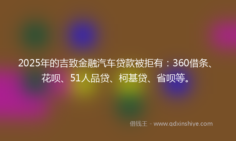 2025年的吉致金融汽车贷款被拒有：360借条、花呗、51人品贷、柯基贷、省呗等。