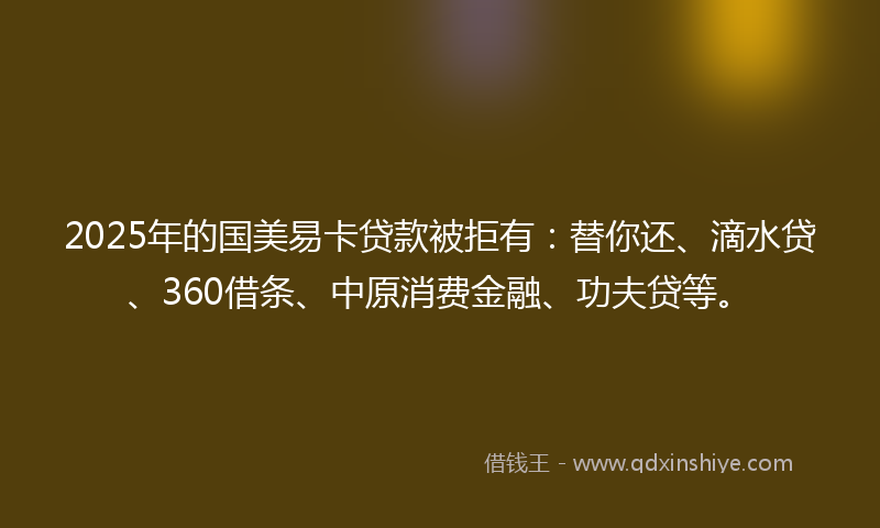 2025年的国美易卡贷款被拒有：替你还、滴水贷、360借条、中原消费金融、功夫贷等。