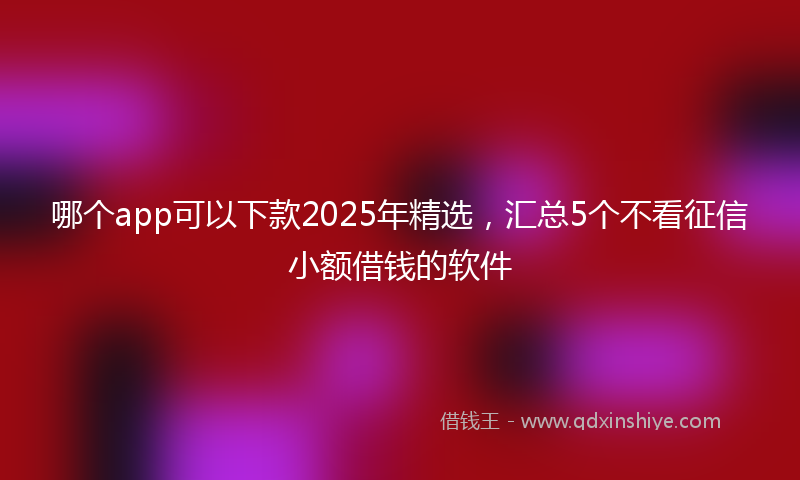 哪个app可以下款2025年精选，汇总5个不看征信小额借钱的软件
