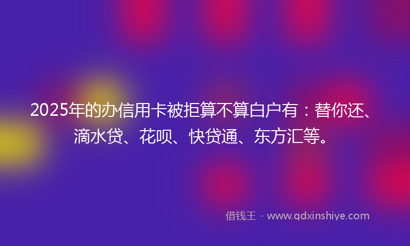2025年的办信用卡被拒算不算白户有：替你还、滴水贷、花呗、快贷通、东方汇等。
