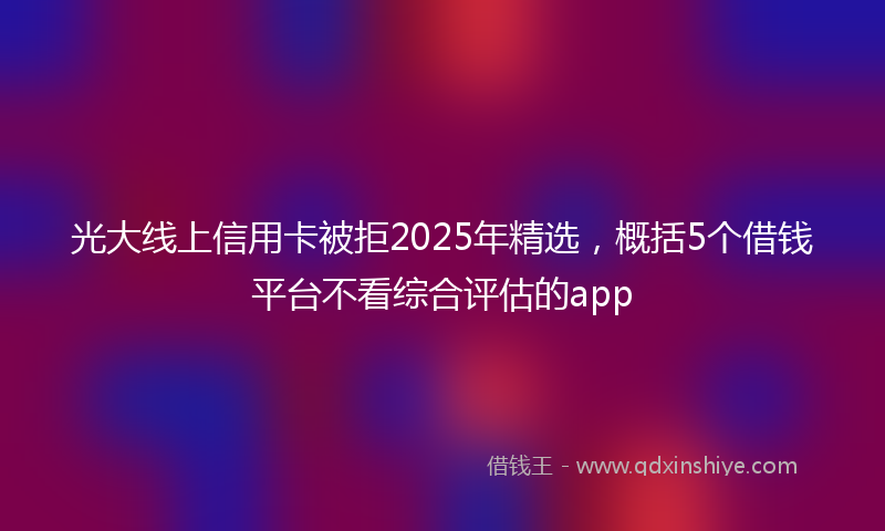 光大线上信用卡被拒2025年精选，概括5个借钱平台不看综合评估的app