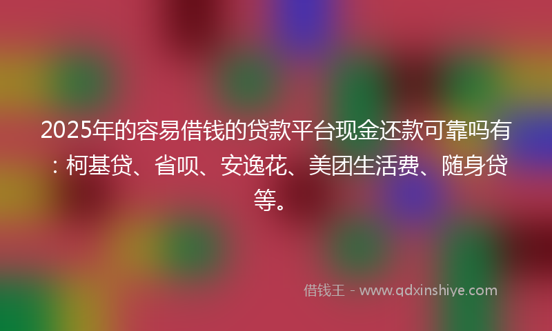 2025年的容易借钱的贷款平台现金还款可靠吗有：柯基贷、省呗、安逸花、美团生活费、随身贷等。