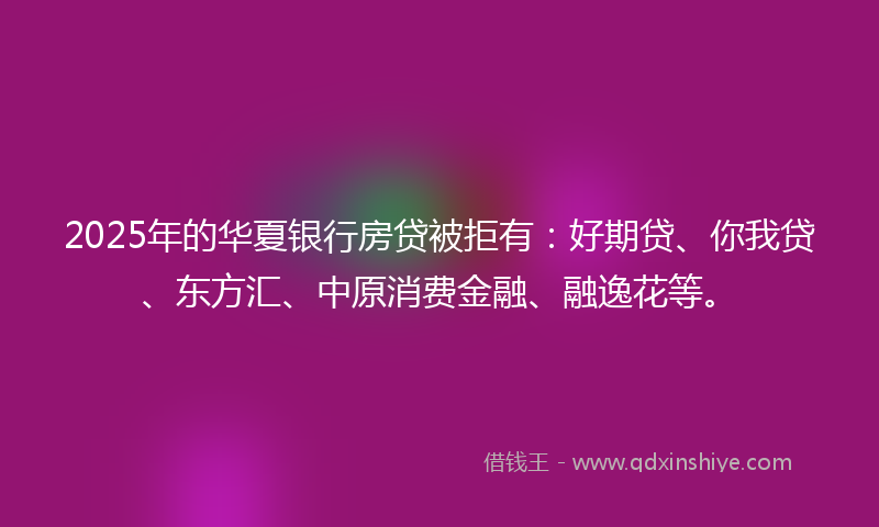 2025年的华夏银行房贷被拒有：好期贷、你我贷、东方汇、中原消费金融、融逸花等。