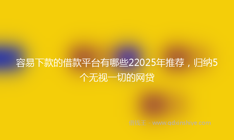 容易下款的借款平台有哪些22025年推荐，归纳5个无视一切的网贷