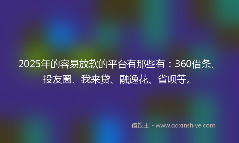 2025年的容易放款的平台有那些有：360借条、投友圈、我来贷、融逸花、省呗等。