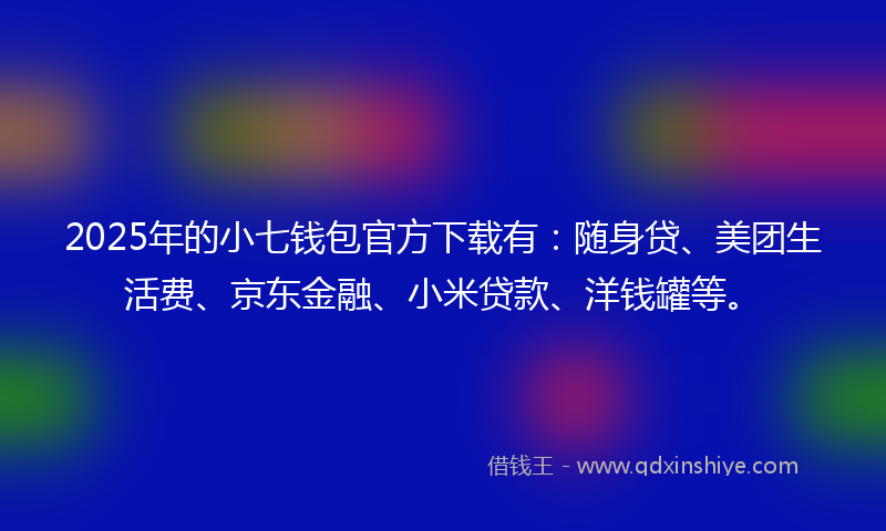 2025年的小七钱包官方下载有：随身贷、美团生活费、京东金融、小米贷款、洋钱罐等。