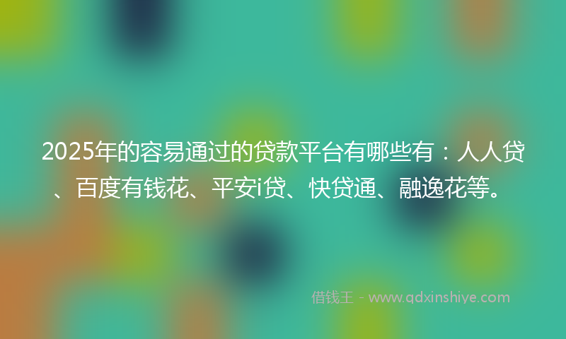 2025年的容易通过的贷款平台有哪些有：人人贷、百度有钱花、平安i贷、快贷通、融逸花等。