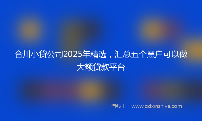 合川小贷公司2025年精选，汇总五个黑户可以做大额贷款平台