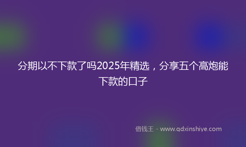 分期以不下款了吗2025年精选，分享五个高炮能下款的口子