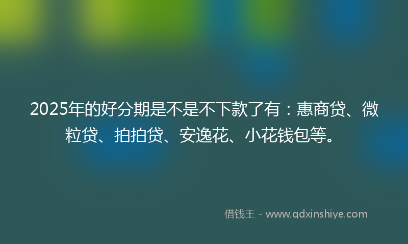 2025年的好分期是不是不下款了有：惠商贷、微粒贷、拍拍贷、安逸花、小花钱包等。