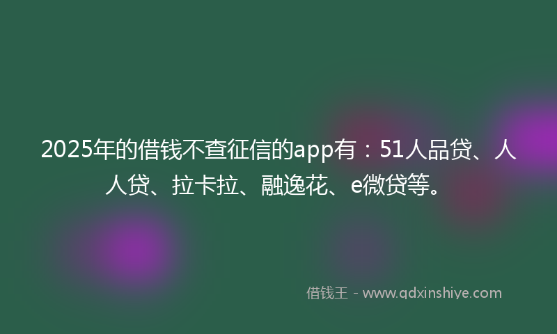 2025年的借钱不查征信的app有：51人品贷、人人贷、拉卡拉、融逸花、e微贷等。