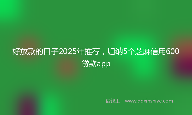 好放款的口子2025年推荐，归纳5个芝麻信用600贷款app